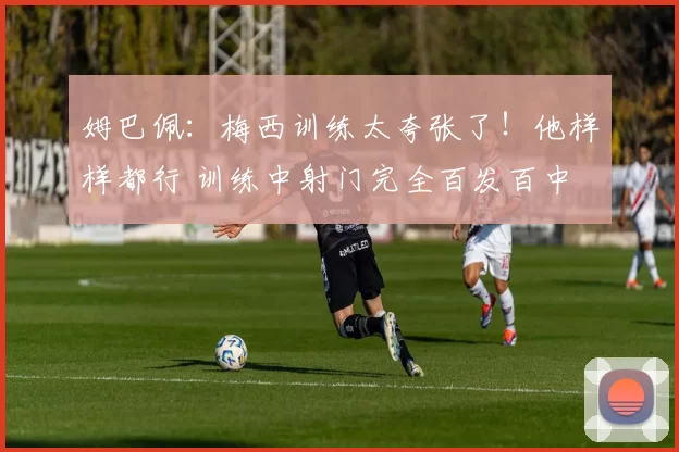 姆巴佩：梅西训练太夸张了！他样样都行 训练中射门完全百发百中