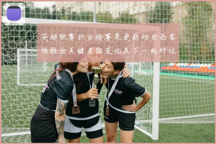 英超联赛积分榜赛果更新切尔西客场胜出关键差距变化及下一轮对位看点