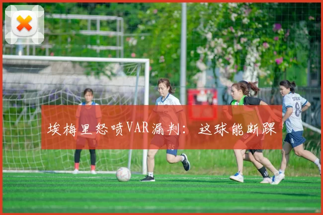 埃梅里怒喷VAR漏判：这球能断踝