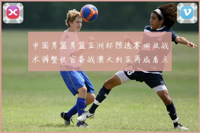 中国男篮男篮亚洲杯预选赛回放战术调整收官备战澳大利亚再成看点