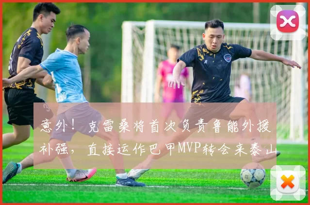 意外!克雷桑将首次负责鲁能外援补强,直接运作巴甲MVP转会来泰山_刘彬彬_吴兴涵_洛佩斯