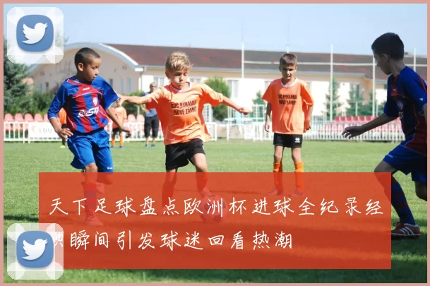 天下足球盘点欧洲杯进球全纪录经典瞬间引发球迷回看热潮