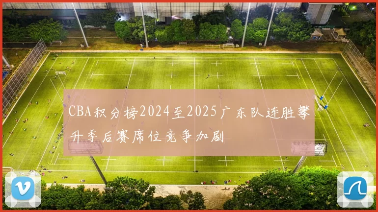 CBA积分榜2024至2025广东队连胜攀升季后赛席位竞争加剧