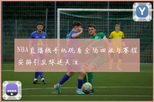 NBA直播线手机观看全场回放与赛程安排引发球迷关注