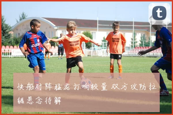 快船对阵猛龙打响较量 双方攻防拉锯悬念待解