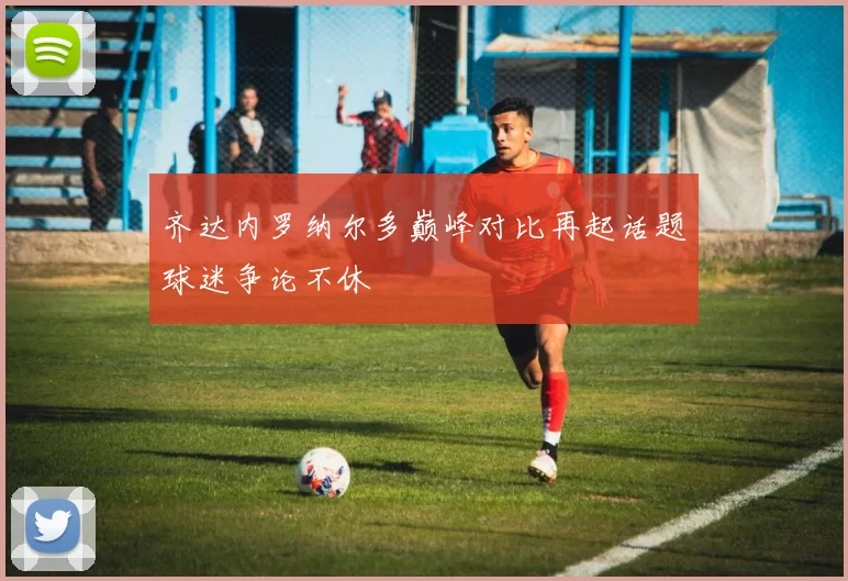 齐达内罗纳尔多巅峰对比再起话题球迷争论不休