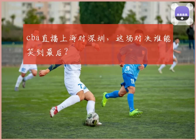 cba直播上海对深圳,这场对决谁能笑到最后?