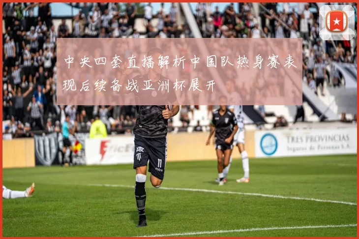 中央四套直播解析中国队热身赛表现后续备战亚洲杯展开