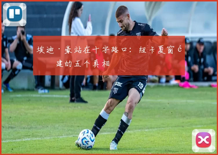 埃迪·豪站在十字路口：纽卡夏窗重建的五个真相