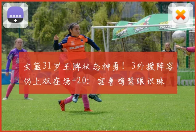 女篮31岁王牌状态神勇!3外援阵容仍上双在场+20:宫鲁鸣慧眼识珠