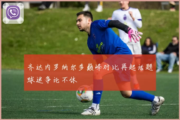齐达内罗纳尔多巅峰对比再起话题球迷争论不休