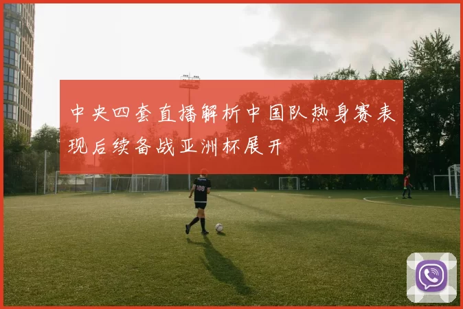 中央四套直播解析中国队热身赛表现后续备战亚洲杯展开