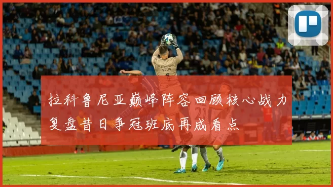 拉科鲁尼亚巅峰阵容回顾核心战力复盘昔日争冠班底再成看点