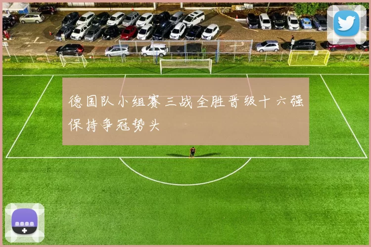德国队小组赛三战全胜晋级十六强保持争冠势头