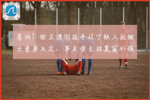 喜讯！徐正源刚接手辽宁铁人就做出重要决定，事关俱乐部夏窗补强