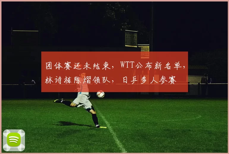 团体赛还未结束,WTT公布新名单,林诗栋陈熠领队,日乒多人参赛