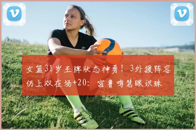 女篮31岁王牌状态神勇!3外援阵容仍上双在场+20:宫鲁鸣慧眼识珠