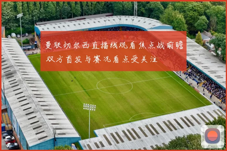 曼联切尔西直播线观看焦点战前瞻 双方首发与赛况看点受关注
