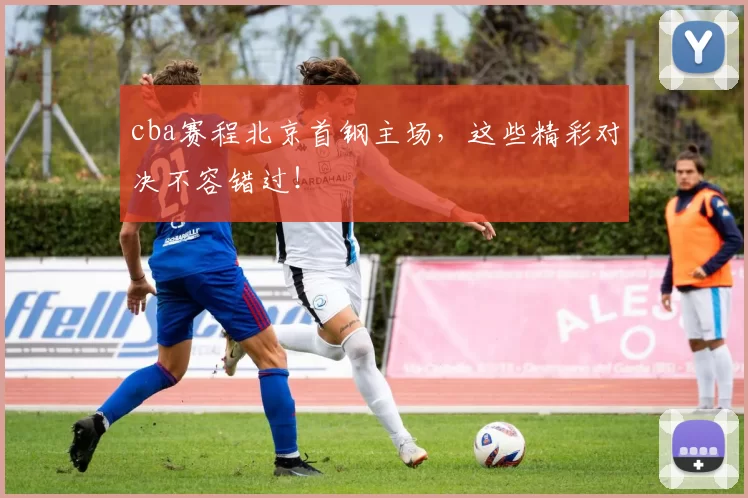 cba赛程北京首钢主场，这些精彩对决不容错过！
