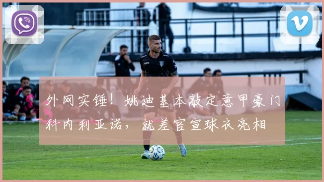 外网实锤！姚迪基本敲定意甲豪门科内利亚诺，就差官宣球衣亮相