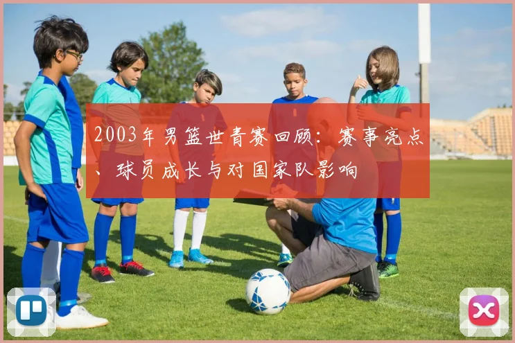 2003年男篮世青赛回顾：赛事亮点、球员成长与对国家队影响