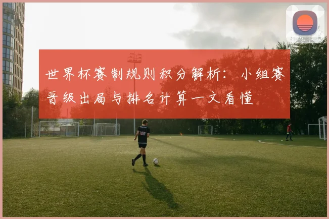 世界杯赛制规则积分解析:小组赛晋级出局与排名计算一文看懂