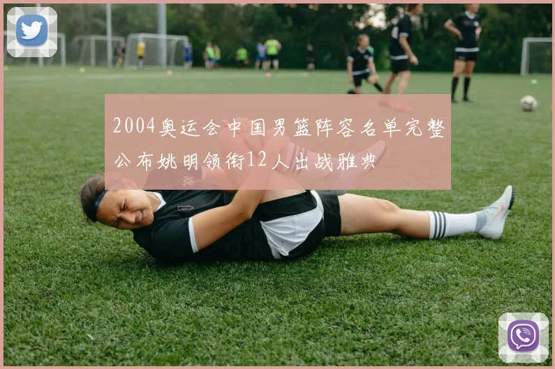 2004奥运会中国男篮阵容名单完整公布姚明领衔12人出战雅典