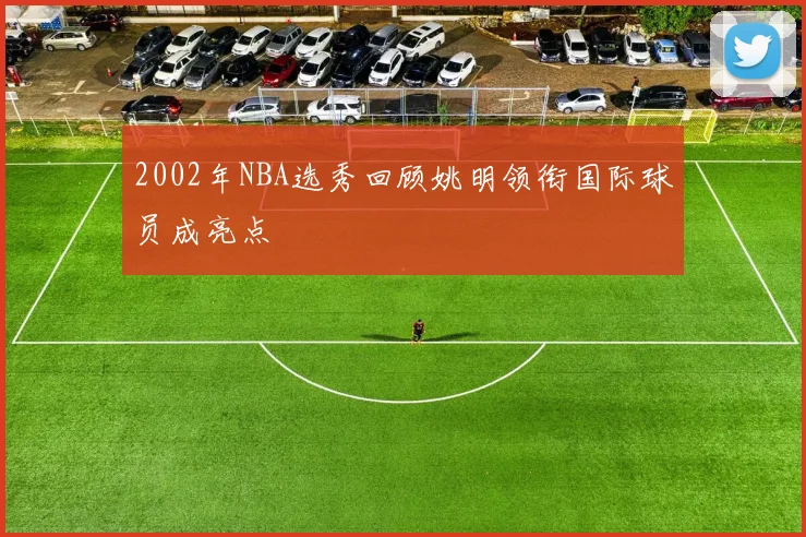 2002年NBA选秀回顾姚明领衔国际球员成亮点